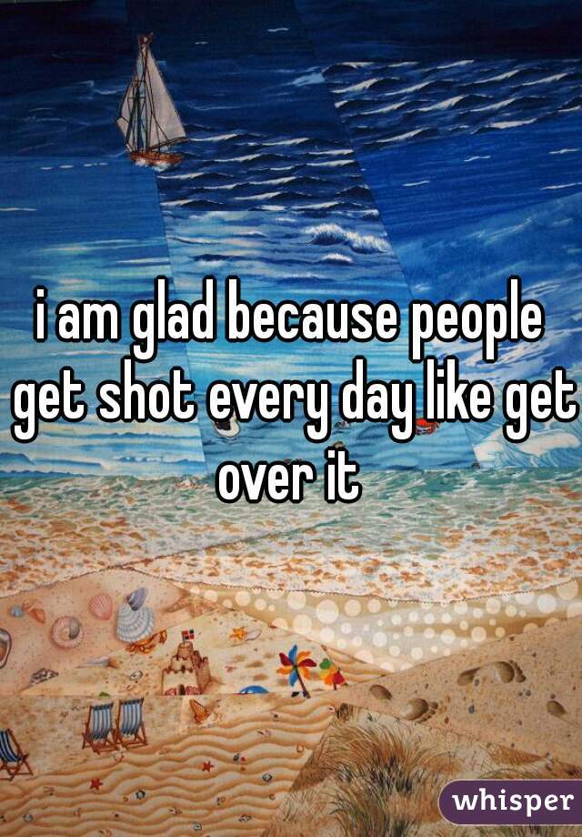 i am glad because people get shot every day like get over it 