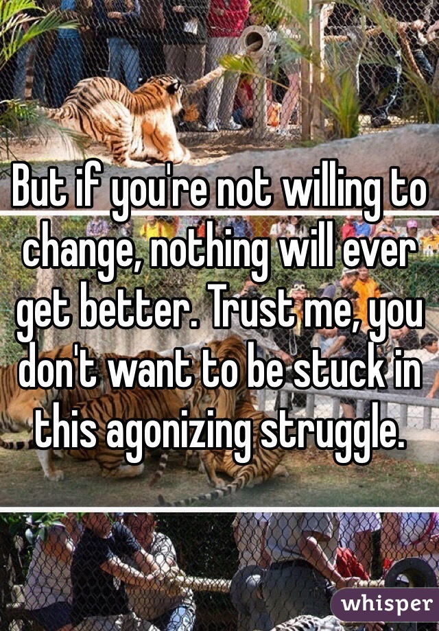 But if you're not willing to change, nothing will ever get better. Trust me, you don't want to be stuck in this agonizing struggle.