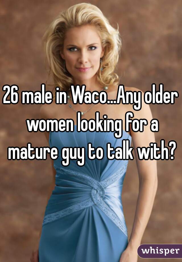 26 male in Waco...Any older women looking for a mature guy to talk with?