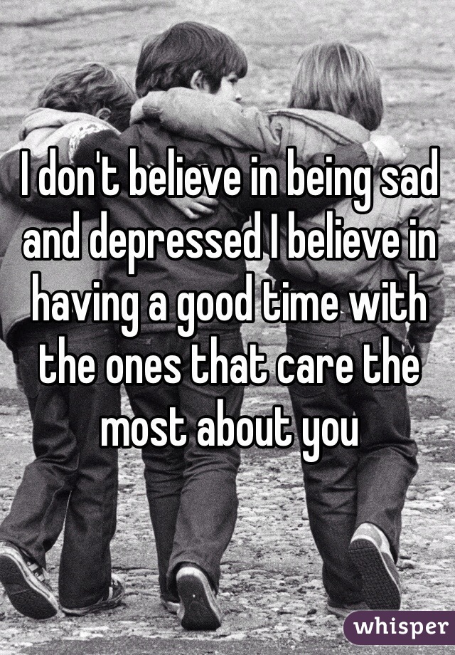 I don't believe in being sad and depressed I believe in having a good time with the ones that care the most about you 