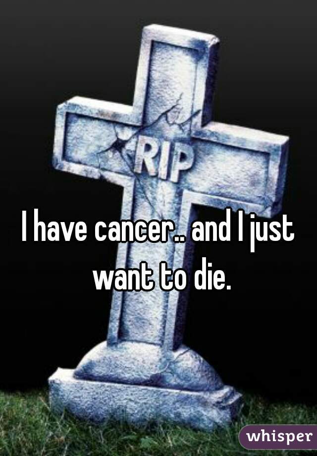 I have cancer.. and I just want to die.