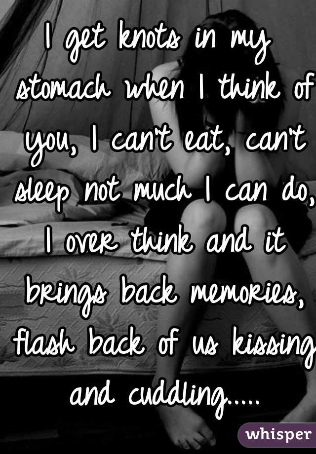 I get knots in my stomach when I think of you, I can't eat, can't sleep not much I can do, I over think and it brings back memories, flash back of us kissing and cuddling.....