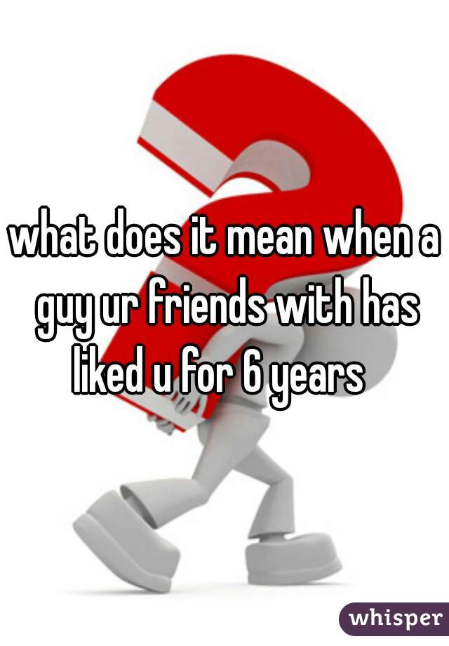 what does it mean when a guy ur friends with has liked u for 6 years  