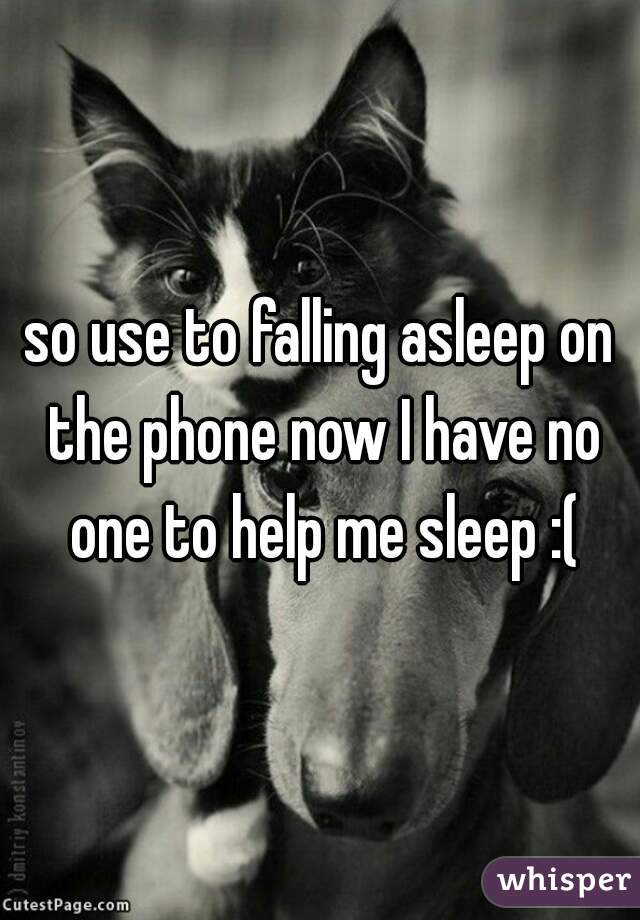 so use to falling asleep on the phone now I have no one to help me sleep :(