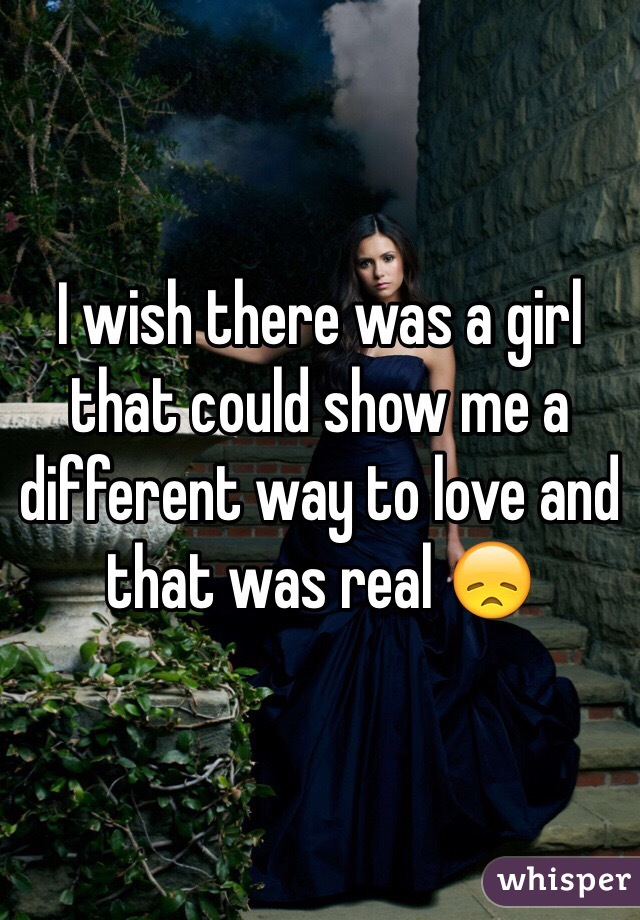 I wish there was a girl that could show me a different way to love and that was real 😞