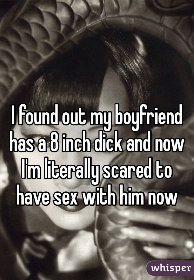 I found out my boyfriend has a 8 inch dick and now I'm literally scared to have sex with him now