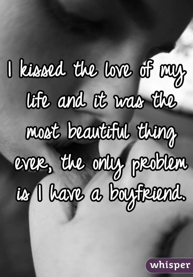 I kissed the love of my life and it was the most beautiful thing ever, the only problem is I have a boyfriend.