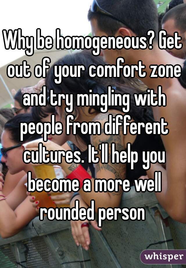 Why be homogeneous? Get out of your comfort zone and try mingling with people from different cultures. It'll help you become a more well rounded person 