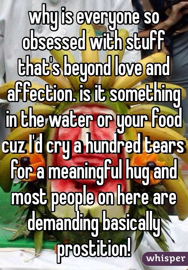 why is everyone so obsessed with stuff that's beyond love and affection. is it something in the water or your food cuz I'd cry a hundred tears for a meaningful hug and most people on here are demanding basically prostition!