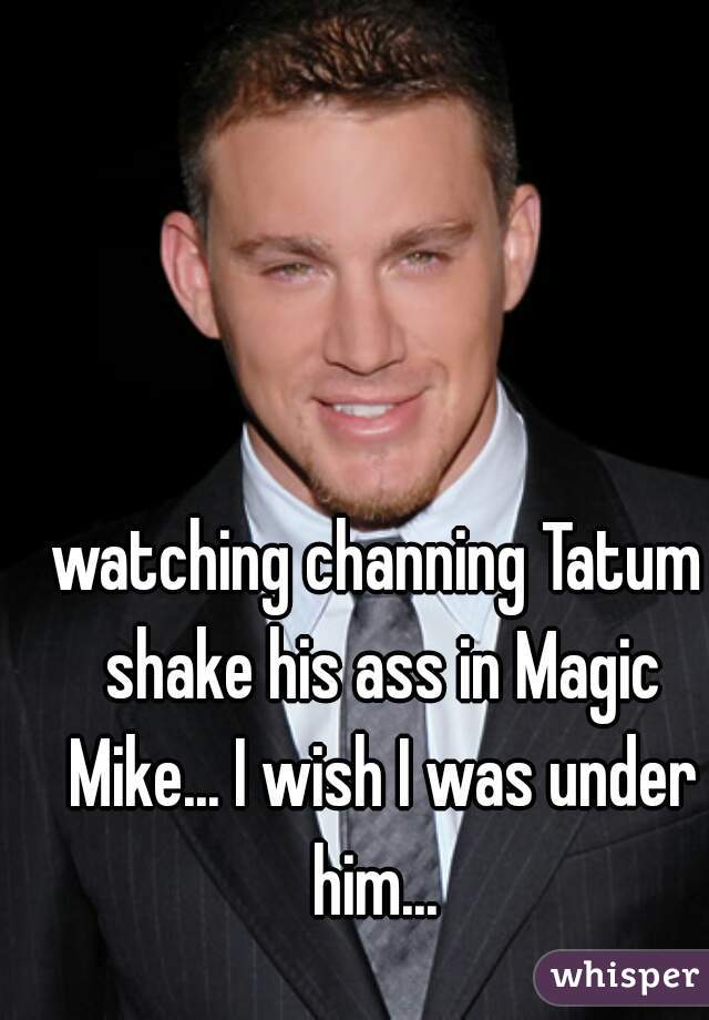 watching channing Tatum shake his ass in Magic Mike... I wish I was under him... 