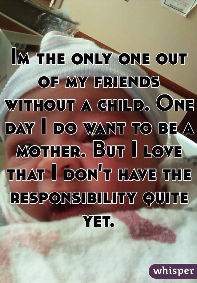 Im the only one out of my friends without a child. One day I do want to be a mother. But I love that I don't have the responsibility quite yet. 