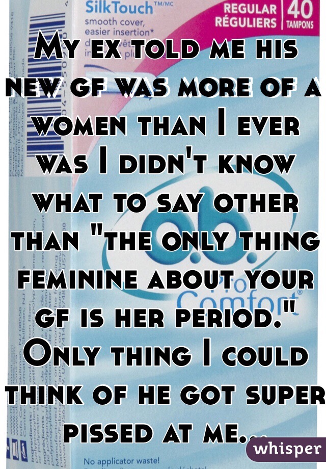 My ex told me his new gf was more of a women than I ever was I didn't know what to say other than "the only thing feminine about your gf is her period." Only thing I could think of he got super pissed at me...