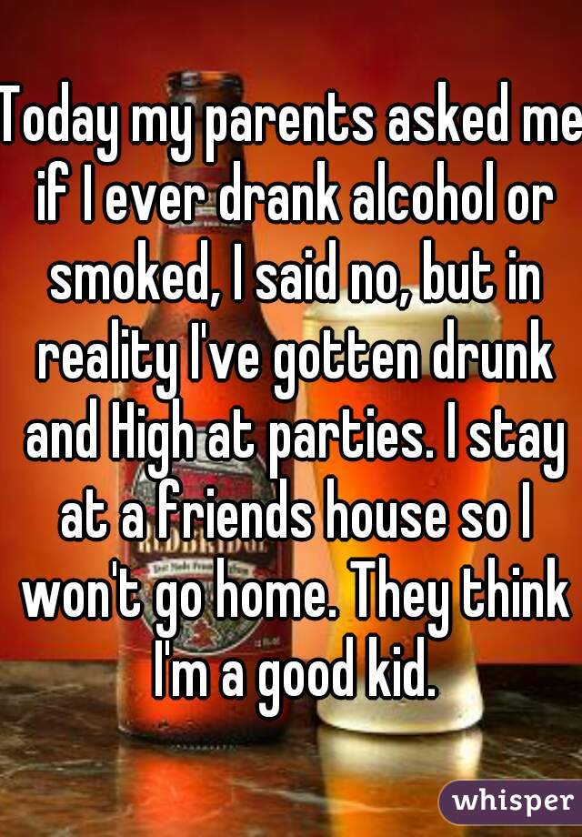 Today my parents asked me if I ever drank alcohol or smoked, I said no, but in reality I've gotten drunk and High at parties. I stay at a friends house so I won't go home. They think I'm a good kid.