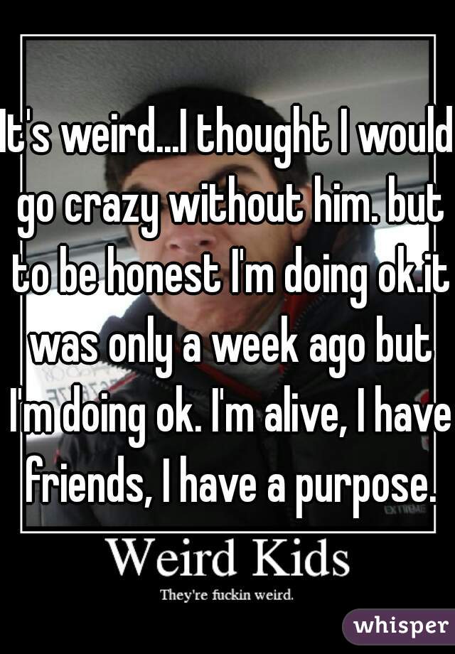 It's weird...I thought I would go crazy without him. but to be honest I'm doing ok.it was only a week ago but I'm doing ok. I'm alive, I have friends, I have a purpose.