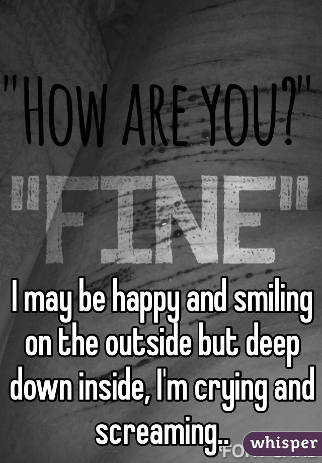 I may be happy and smiling on the outside but deep down inside, I'm crying and screaming.. 