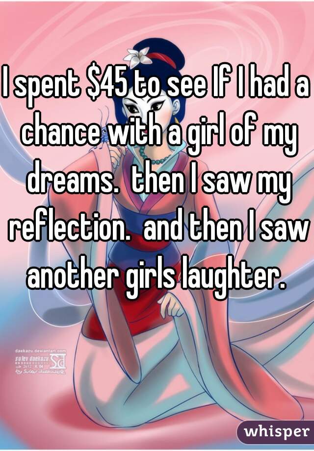 I spent $45 to see If I had a chance with a girl of my dreams.  then I saw my reflection.  and then I saw another girls laughter. 