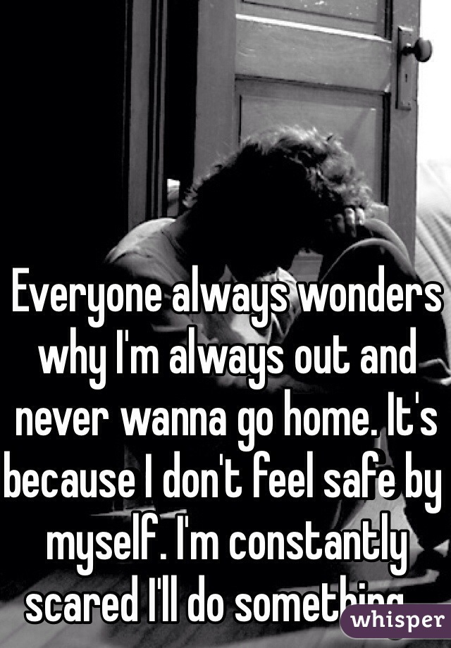 Everyone always wonders why I'm always out and never wanna go home. It's because I don't feel safe by myself. I'm constantly scared I'll do something...