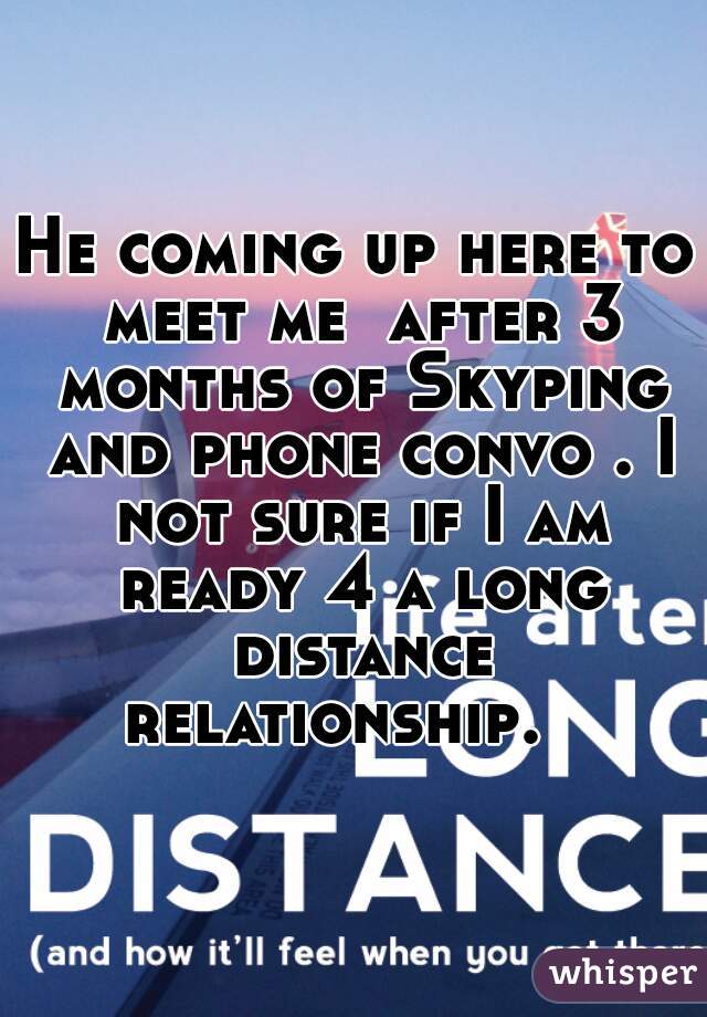 He coming up here to meet me  after 3 months of Skyping and phone convo . I not sure if I am ready 4 a long distance relationship.   