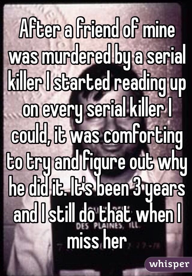 After a friend of mine was murdered by a serial killer I started reading up on every serial killer I could, it was comforting to try and figure out why he did it. It's been 3 years and I still do that when I miss her