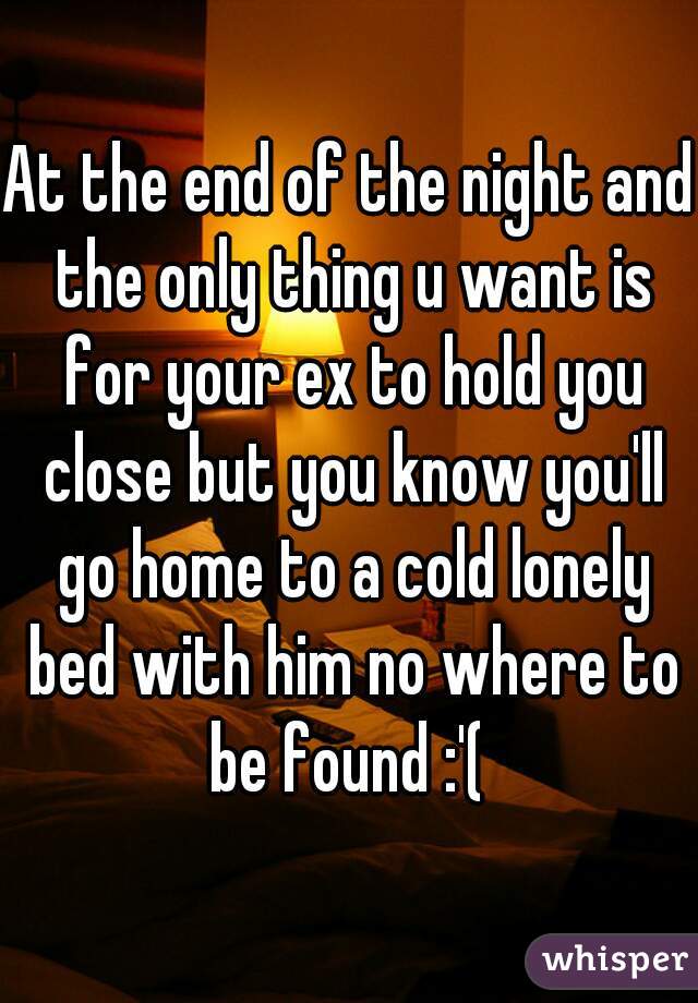 At the end of the night and the only thing u want is for your ex to hold you close but you know you'll go home to a cold lonely bed with him no where to be found :'( 