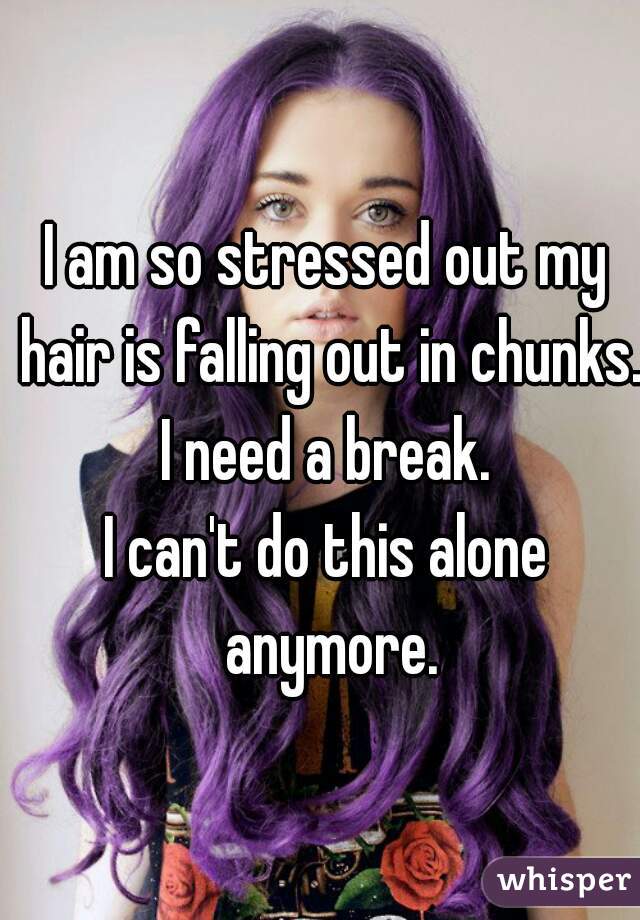 I am so stressed out my hair is falling out in chunks. I need a break. 
I can't do this alone anymore.