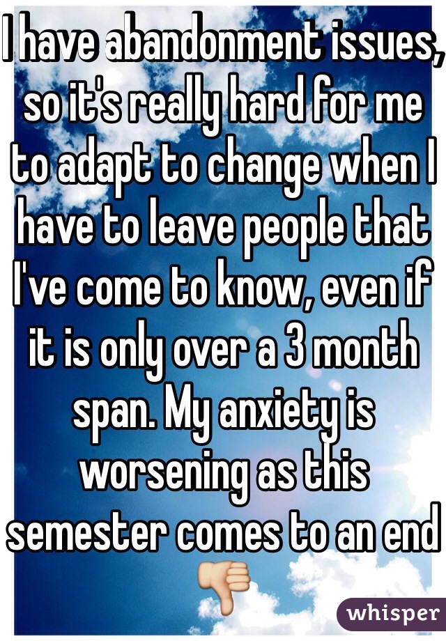 I have abandonment issues, so it's really hard for me to adapt to change when I have to leave people that I've come to know, even if it is only over a 3 month span. My anxiety is worsening as this semester comes to an end 👎