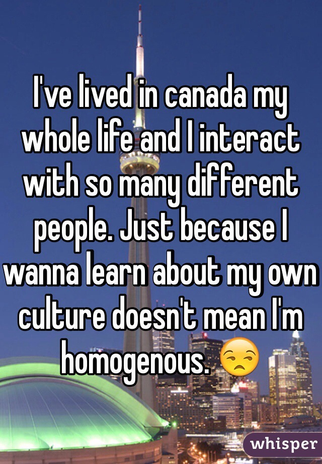 I've lived in canada my whole life and I interact with so many different people. Just because I wanna learn about my own culture doesn't mean I'm homogenous. 😒