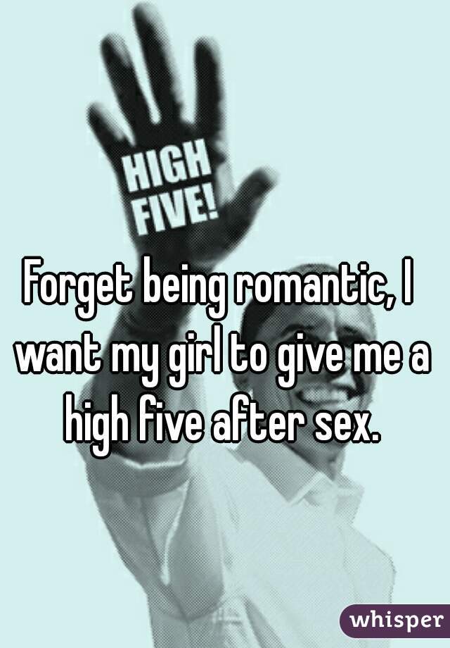 Forget being romantic, I want my girl to give me a high five after sex.