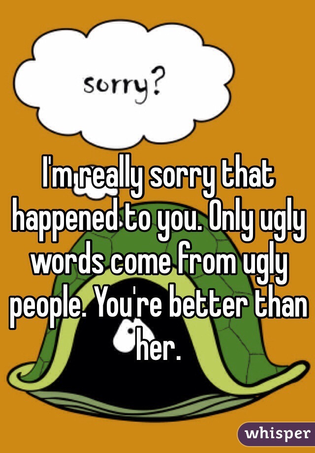 I'm really sorry that happened to you. Only ugly words come from ugly people. You're better than her. 