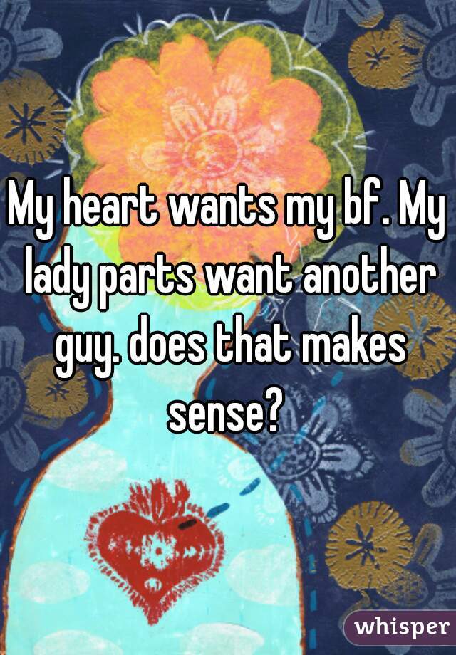 My heart wants my bf. My lady parts want another guy. does that makes sense? 