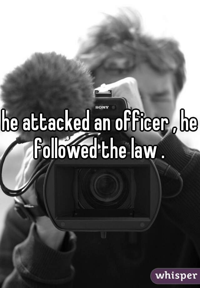 he attacked an officer , he followed the law . 