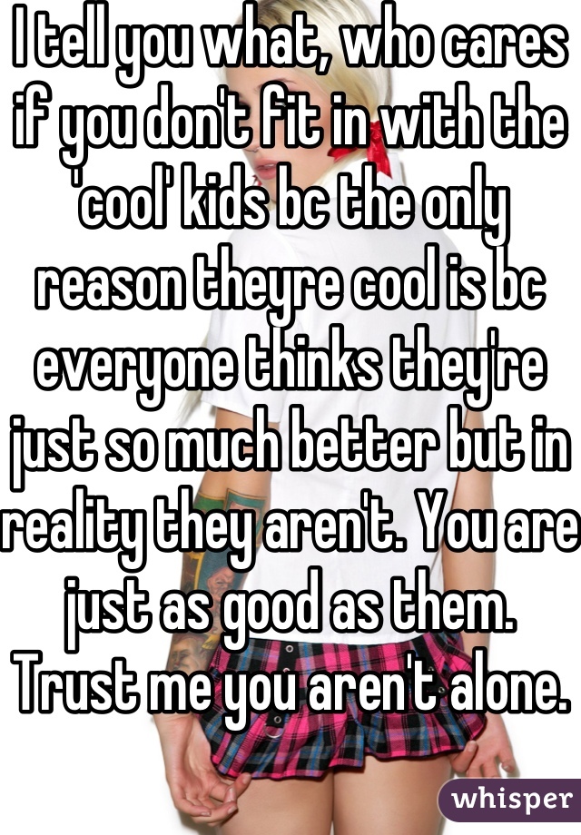 I tell you what, who cares if you don't fit in with the 'cool' kids bc the only reason theyre cool is bc everyone thinks they're just so much better but in reality they aren't. You are just as good as them. Trust me you aren't alone.