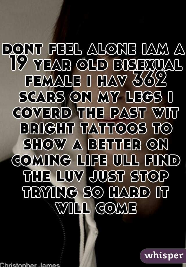 dont feel alone iam a 19 year old bisexual female i hav 362 scars on my legs i coverd the past wit bright tattoos to show a better on coming life ull find the luv just stop trying so hard it will come