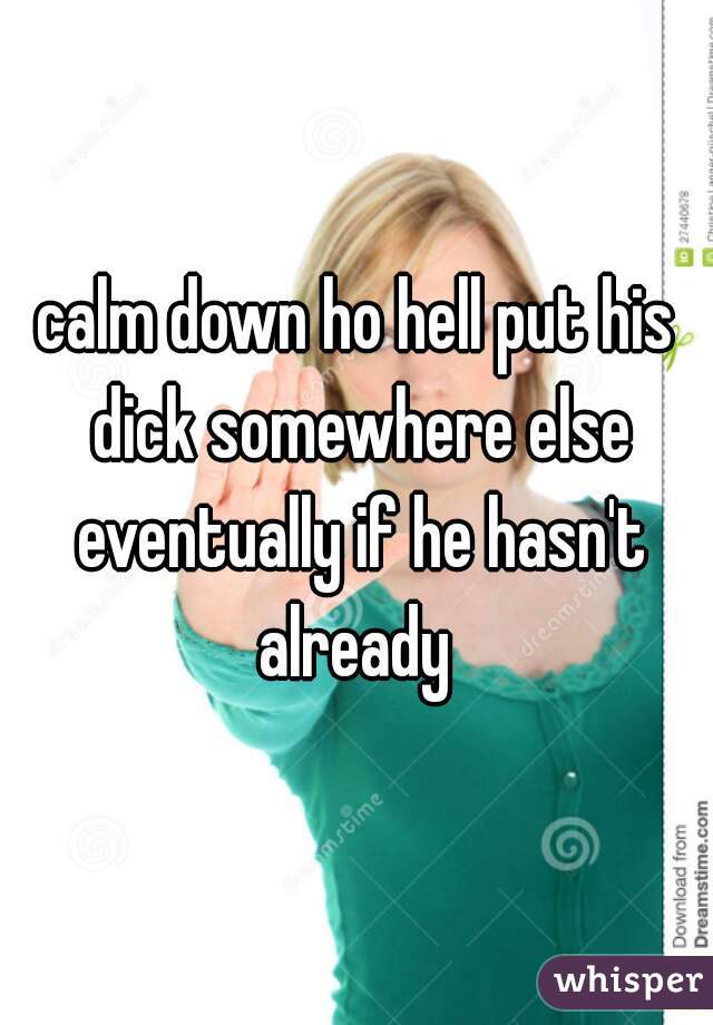 calm down ho hell put his dick somewhere else eventually if he hasn't already 