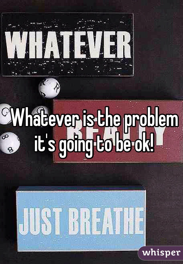 Whatever is the problem it's going to be ok! 