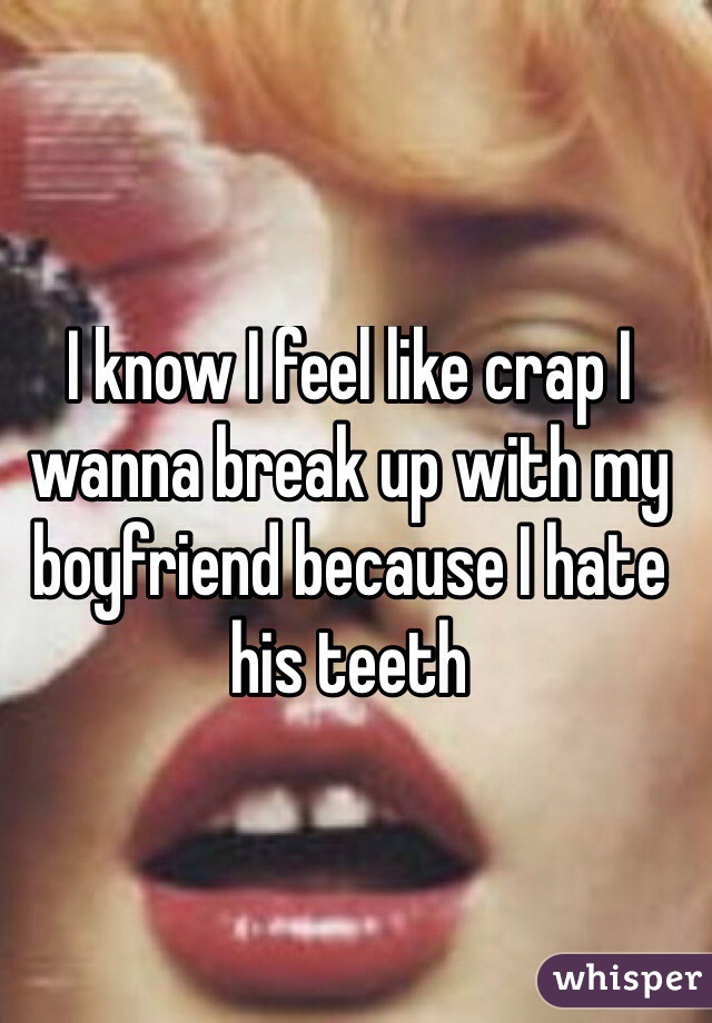 I know I feel like crap I wanna break up with my boyfriend because I hate his teeth 
