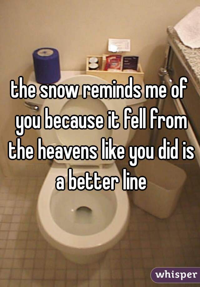 the snow reminds me of you because it fell from the heavens like you did is a better line