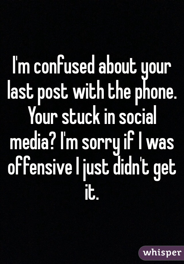 I'm confused about your last post with the phone. Your stuck in social media? I'm sorry if I was offensive I just didn't get it.