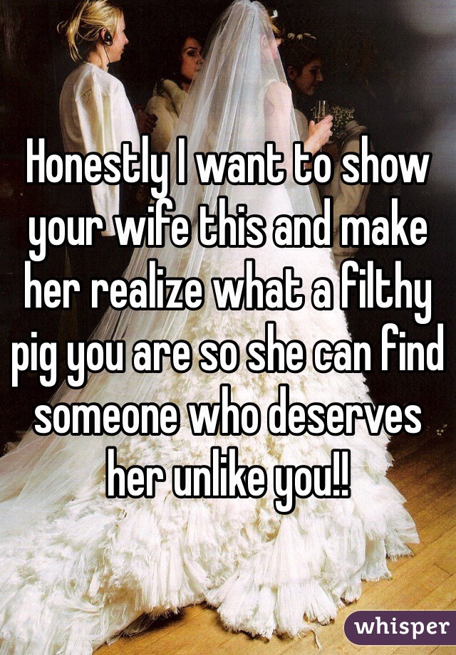 Honestly I want to show your wife this and make her realize what a filthy pig you are so she can find someone who deserves her unlike you!! 