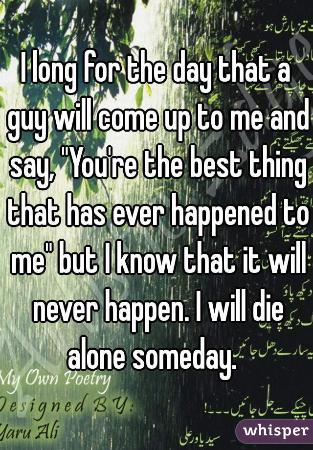 I long for the day that a guy will come up to me and say, "You're the best thing that has ever happened to me" but I know that it will never happen. I will die alone someday.  
