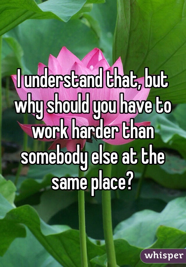 I understand that, but why should you have to work harder than somebody else at the same place? 