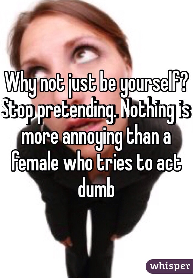 Why not just be yourself? Stop pretending. Nothing is more annoying than a female who tries to act dumb