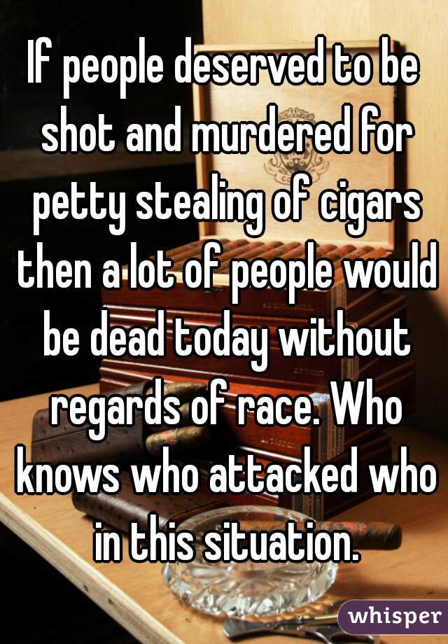 If people deserved to be shot and murdered for petty stealing of cigars then a lot of people would be dead today without regards of race. Who knows who attacked who in this situation.