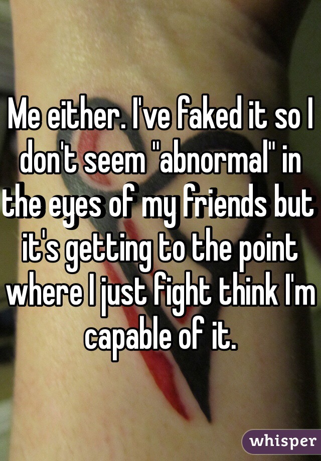 Me either. I've faked it so I don't seem "abnormal" in the eyes of my friends but it's getting to the point where I just fight think I'm capable of it. 