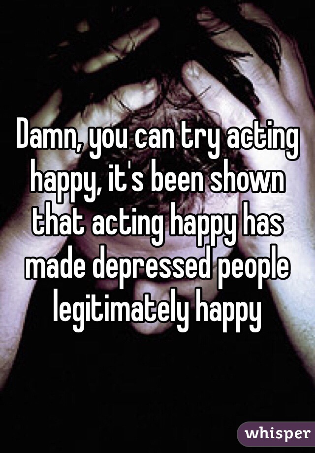 Damn, you can try acting happy, it's been shown that acting happy has made depressed people legitimately happy