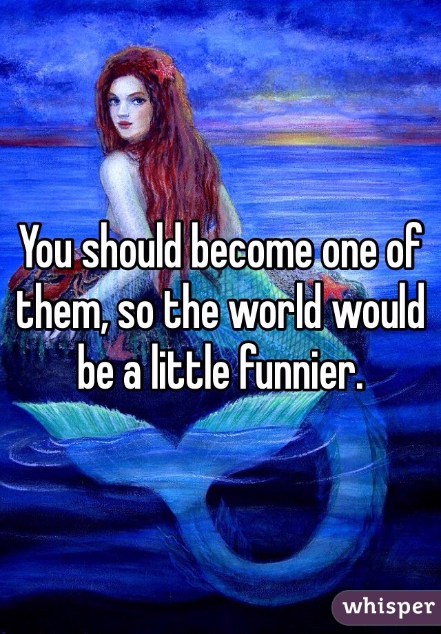 You should become one of them, so the world would be a little funnier.