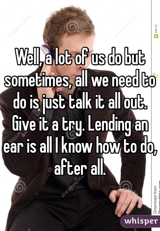 Well, a lot of us do but sometimes, all we need to do is just talk it all out. Give it a try. Lending an ear is all I know how to do, after all.