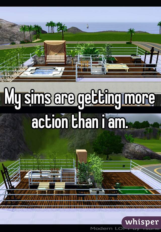 My sims are getting more action than i am. 