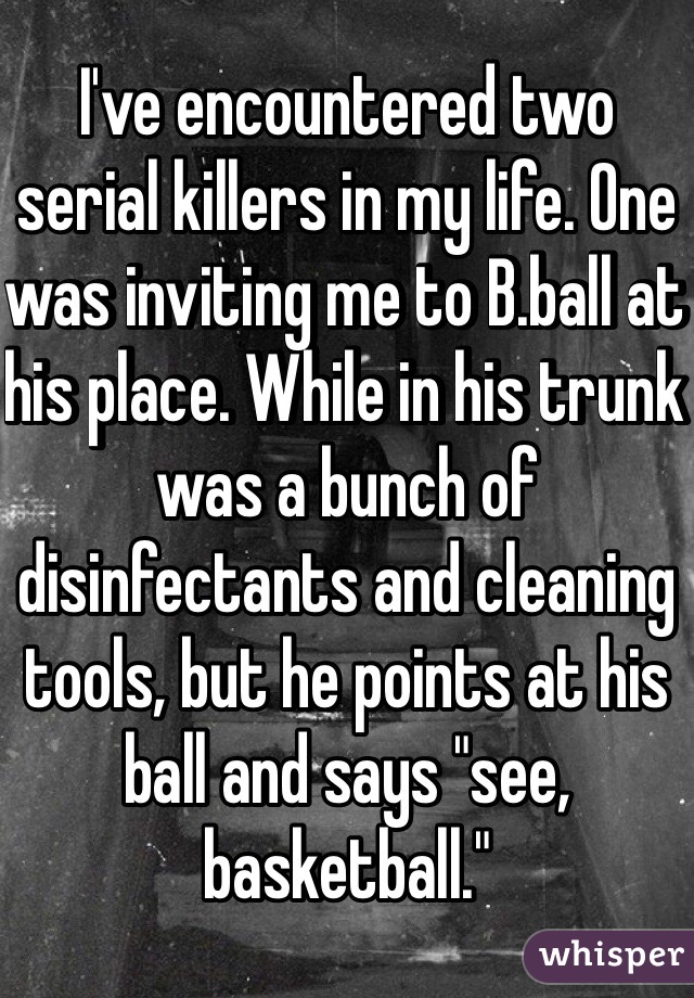 I've encountered two serial killers in my life. One was inviting me to B.ball at his place. While in his trunk was a bunch of disinfectants and cleaning tools, but he points at his ball and says "see, basketball."  