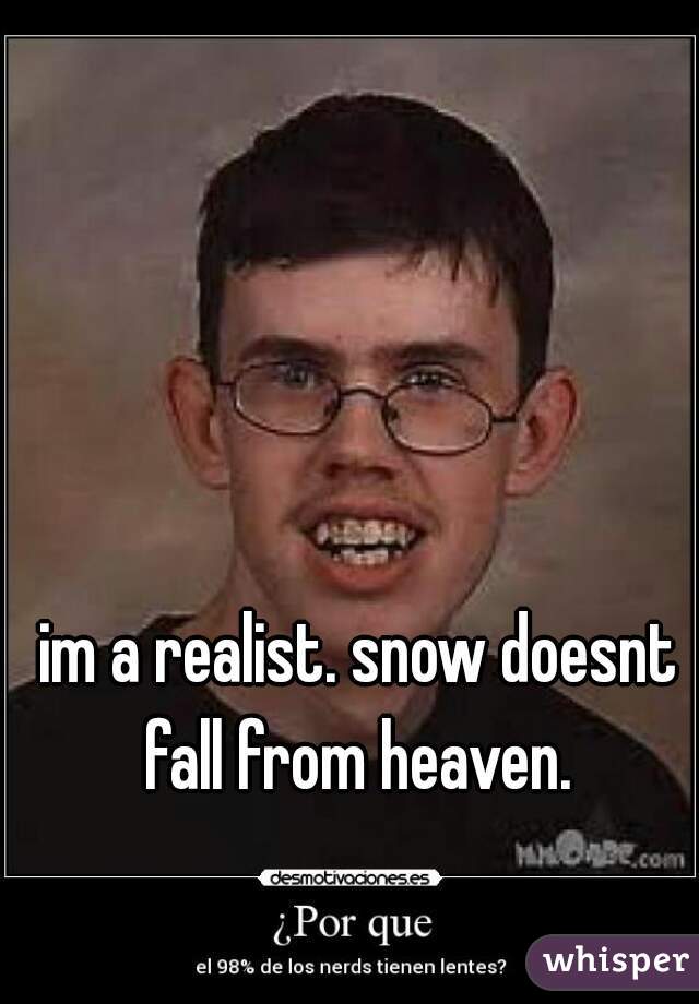 im a realist. snow doesnt fall from heaven. 